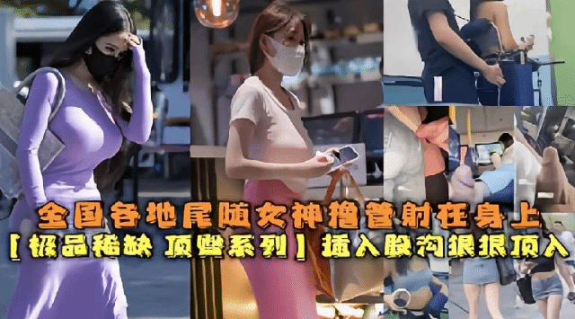 全国各地尾随女神把精射在身上极品稀缺插入股沟狠狠顶入